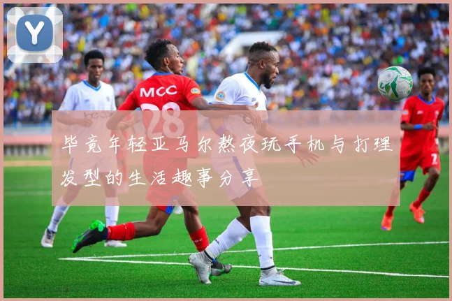 毕竟年轻亚马尔熬夜玩手机与打理发型的生活趣事分享