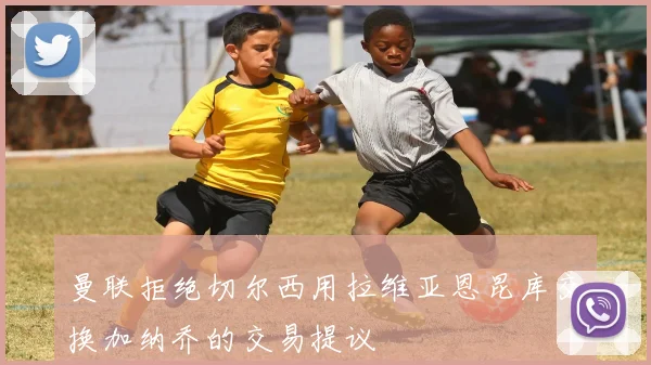 曼联拒绝切尔西用拉维亚恩昆库交换加纳乔的交易提议