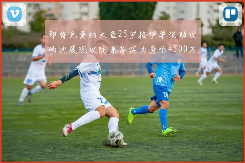 即将免费的大鱼25岁格伊单场助攻两次展现攻防兼备实力身价4500万