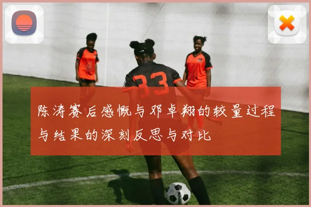 陈涛赛后感慨与邓卓翔的较量过程与结果的深刻反思与对比