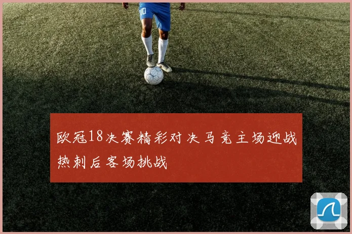 欧冠18决赛精彩对决马竞主场迎战热刺后客场挑战