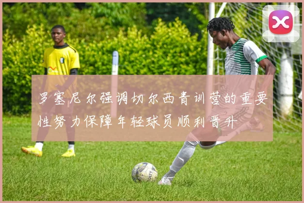罗塞尼尔强调切尔西青训营的重要性努力保障年轻球员顺利晋升
