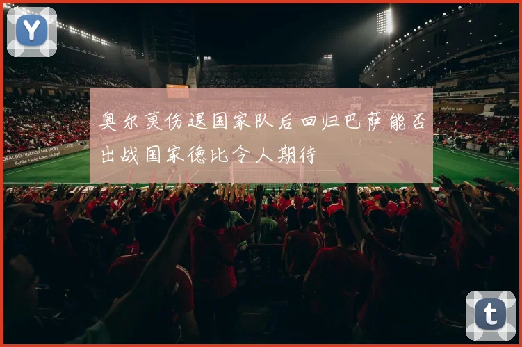 奥尔莫伤退国家队后回归巴萨能否出战国家德比令人期待