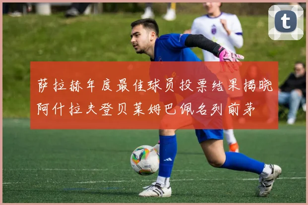 萨拉赫年度最佳球员投票结果揭晓阿什拉夫登贝莱姆巴佩名列前茅
