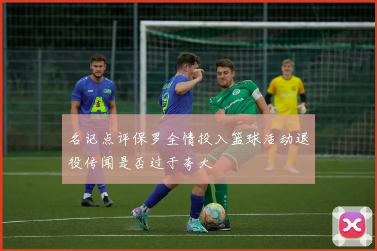 名记点评保罗全情投入篮球活动退役传闻是否过于夸大