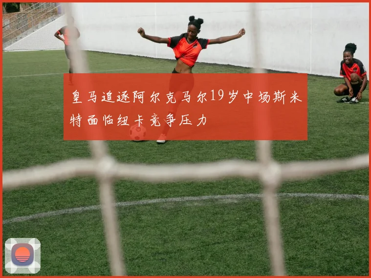 皇马追逐阿尔克马尔19岁中场斯米特面临纽卡竞争压力