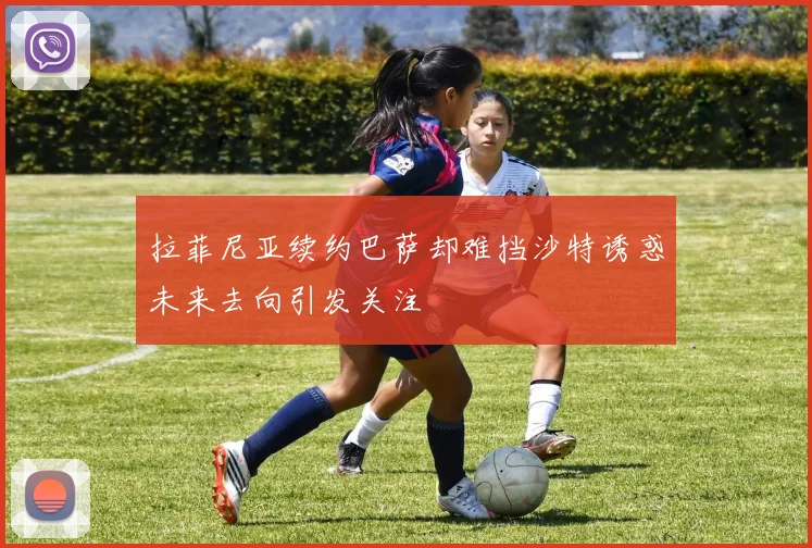 拉菲尼亚续约巴萨却难挡沙特诱惑未来去向引发关注