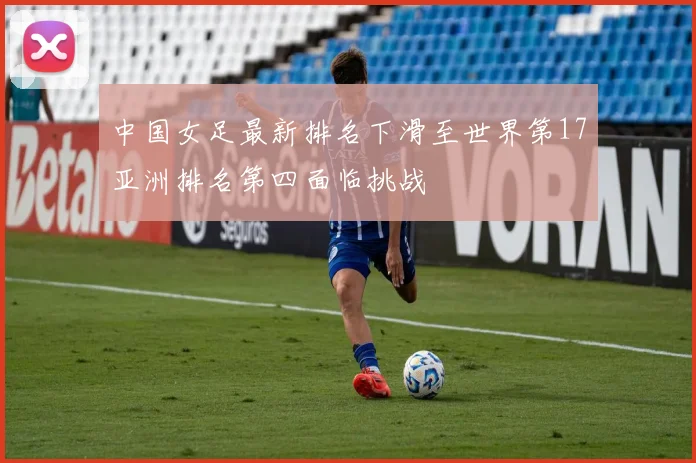 中国女足最新排名下滑至世界第17亚洲排名第四面临挑战