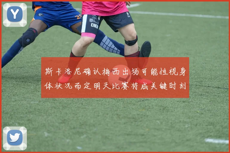 斯卡洛尼确认梅西出场可能性视身体状况而定明天比赛将成关键时刻