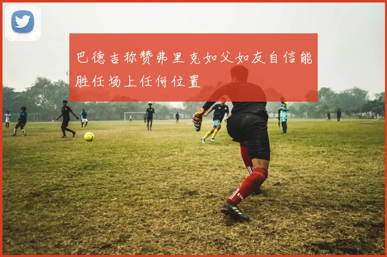 巴德吉称赞弗里克如父如友自信能胜任场上任何位置