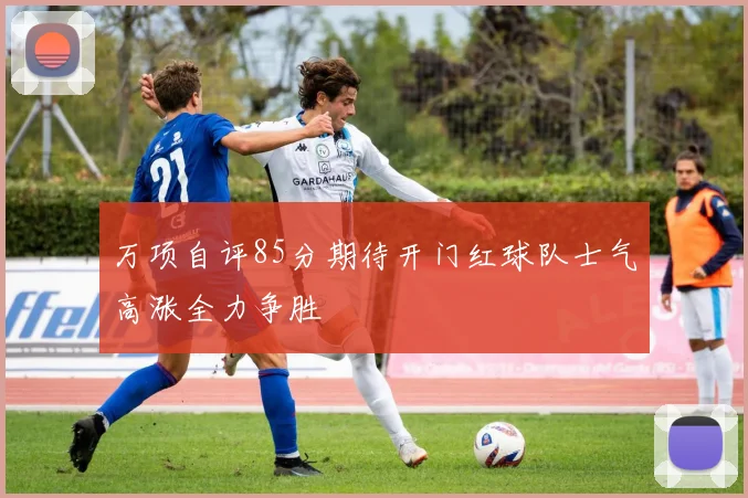 万项自评85分期待开门红球队士气高涨全力争胜