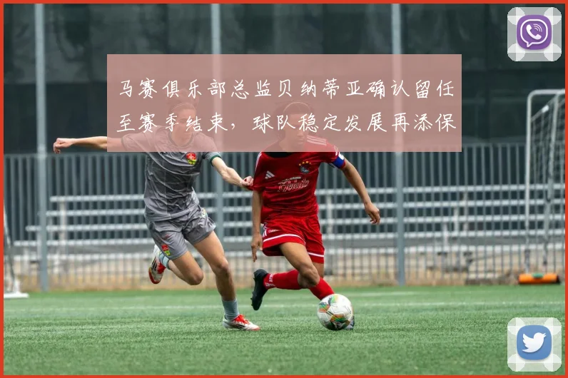 马赛俱乐部总监贝纳蒂亚确认留任至赛季结束，球队稳定发展再添保障
