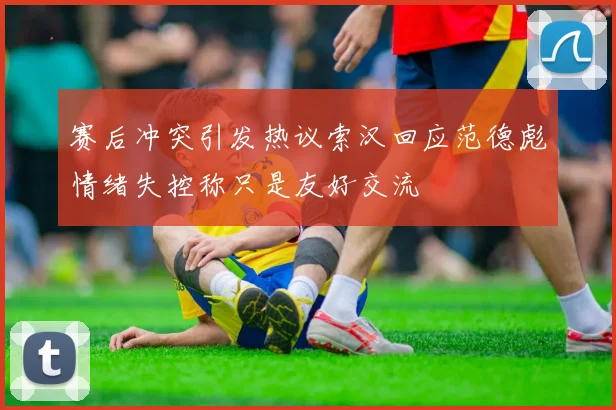 赛后冲突引发热议索汉回应范德彪情绪失控称只是友好交流
