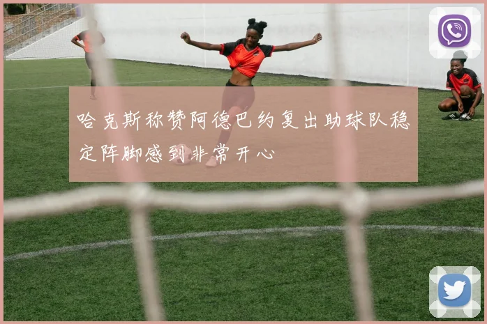 哈克斯称赞阿德巴约复出助球队稳定阵脚感到非常开心