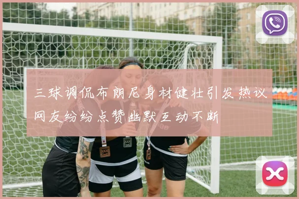 三球调侃布朗尼身材健壮引发热议网友纷纷点赞幽默互动不断