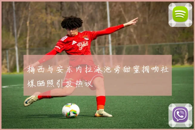 梅西与安东内拉泳池旁甜蜜拥吻社媒晒照引发热议