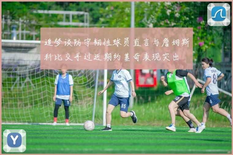 追梦谈防守韧性球员直言与詹姆斯科比交手过近期约基奇表现突出