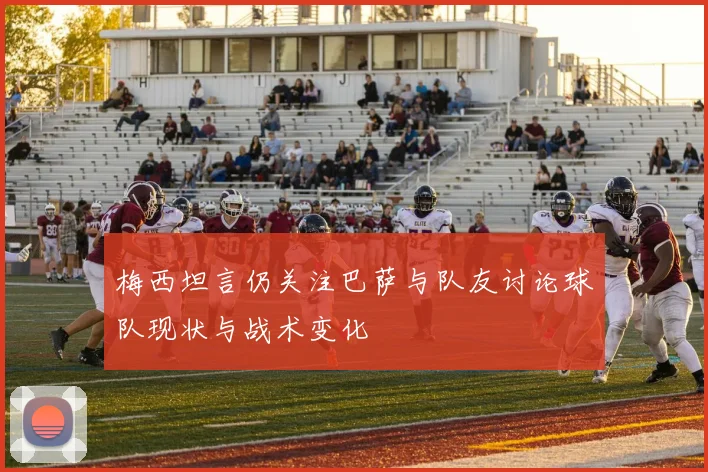 梅西坦言仍关注巴萨与队友讨论球队现状与战术变化