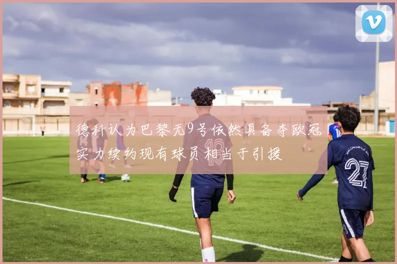 德科认为巴黎无9号依然具备夺欧冠实力续约现有球员相当于引援