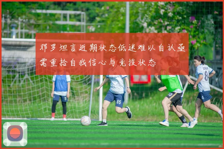邓罗坦言近期状态低迷难以自认亟需重拾自我信心与竞技状态