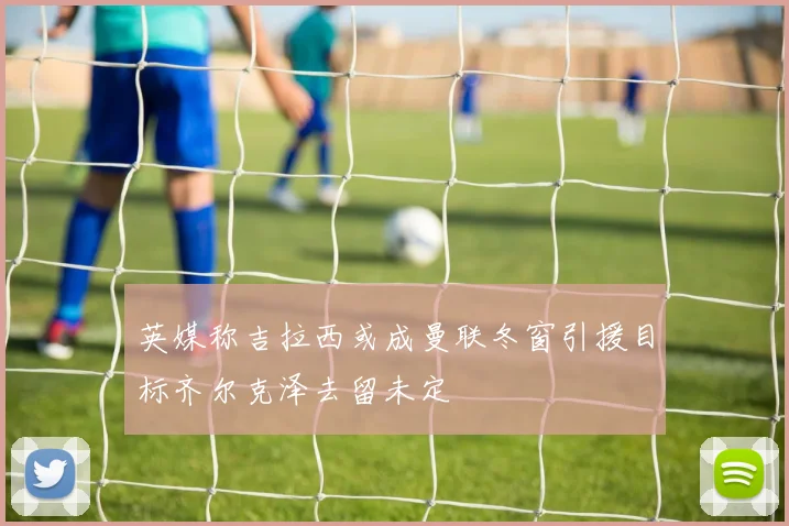 英媒称吉拉西或成曼联冬窗引援目标齐尔克泽去留未定