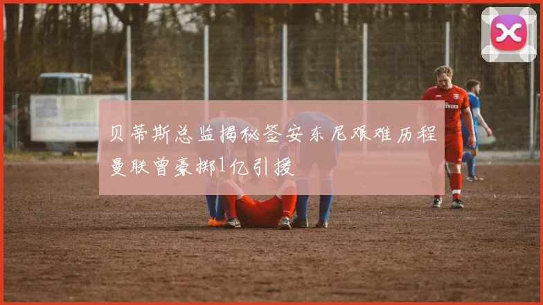 贝蒂斯总监揭秘签安东尼艰难历程曼联曾豪掷1亿引援