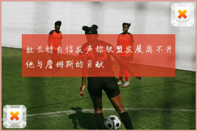 杜兰特自信发声称联盟发展离不开他与詹姆斯的贡献