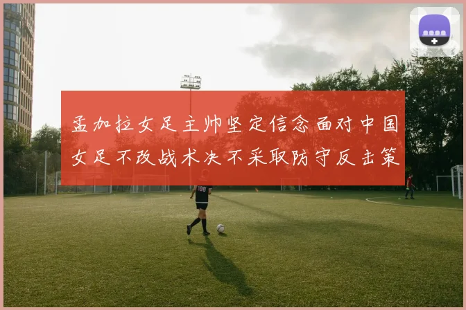 孟加拉女足主帅坚定信念面对中国女足不改战术决不采取防守反击策略