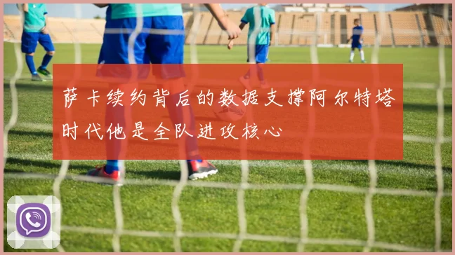 萨卡续约背后的数据支撑阿尔特塔时代他是全队进攻核心