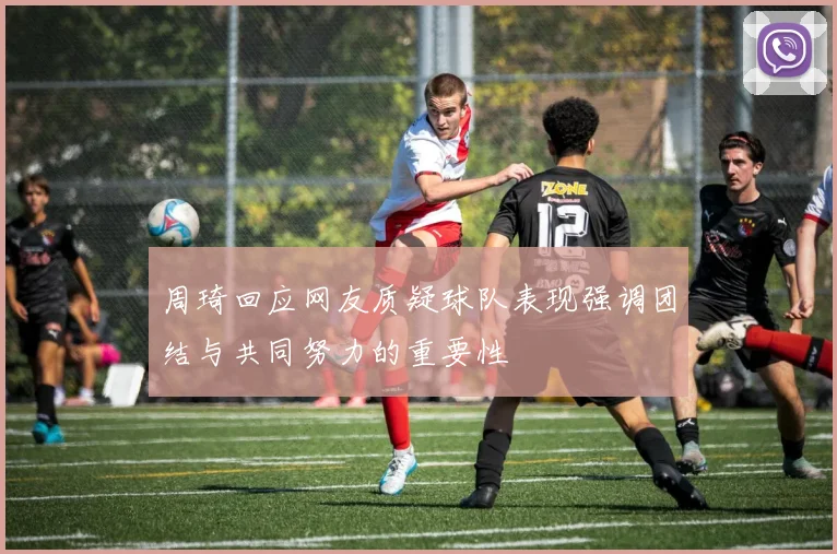 周琦回应网友质疑球队表现强调团结与共同努力的重要性