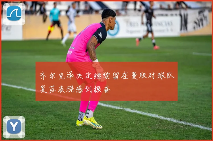 齐尔克泽决定继续留在曼联对球队复苏表现感到振奋