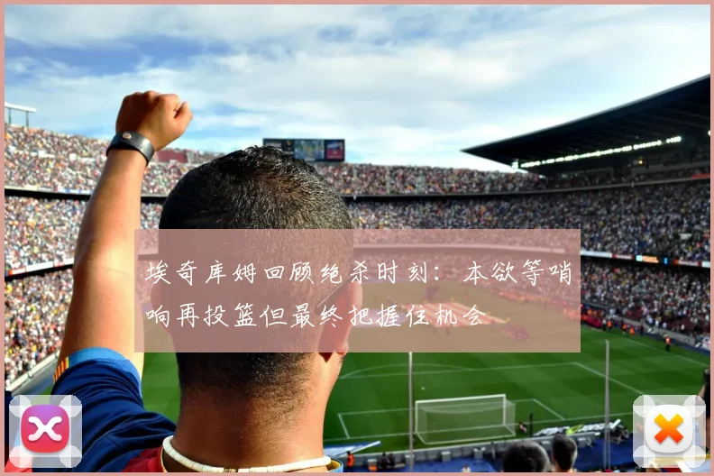 埃奇库姆回顾绝杀时刻：本欲等哨响再投篮但最终把握住机会