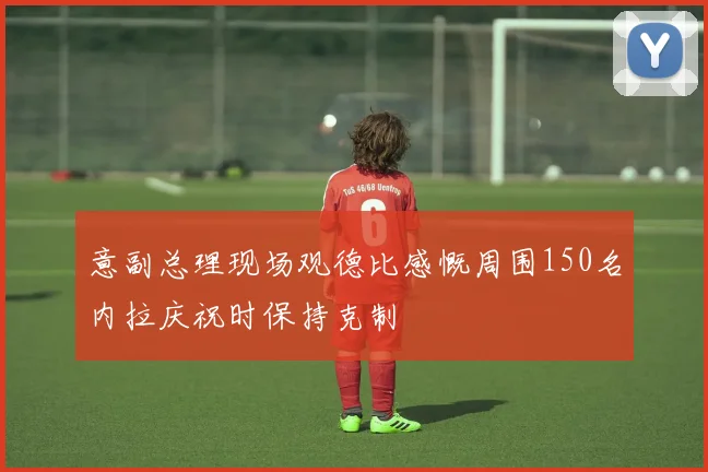 意副总理现场观德比感慨周围150名内拉庆祝时保持克制