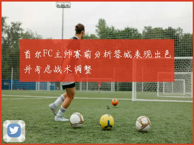 首尔FC主帅赛前分析蓉城表现出色并考虑战术调整
