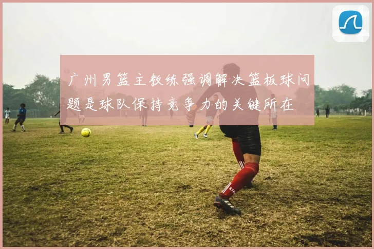 广州男篮主教练强调解决篮板球问题是球队保持竞争力的关键所在