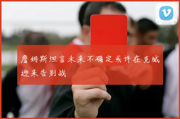 詹姆斯坦言未来不确定或许在克城迎来告别战