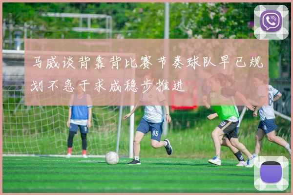 马威谈背靠背比赛节奏球队早已规划不急于求成稳步推进