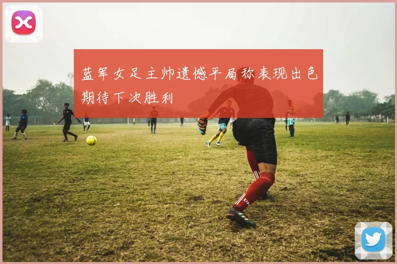 蓝军女足主帅遗憾平局称表现出色期待下次胜利